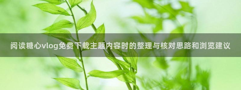 糖心免费破解版：阅读糖心vlog免费下载主题内容时的整理与核对思路和浏览建议